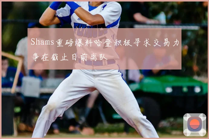 Shams重磅爆料哈登积极寻求交易力争在截止日前离队