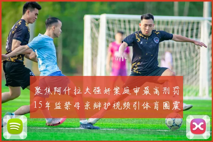 聚焦阿什拉夫强奸案庭审最高刑罚15年监禁母亲辩护视频引体育圈震动