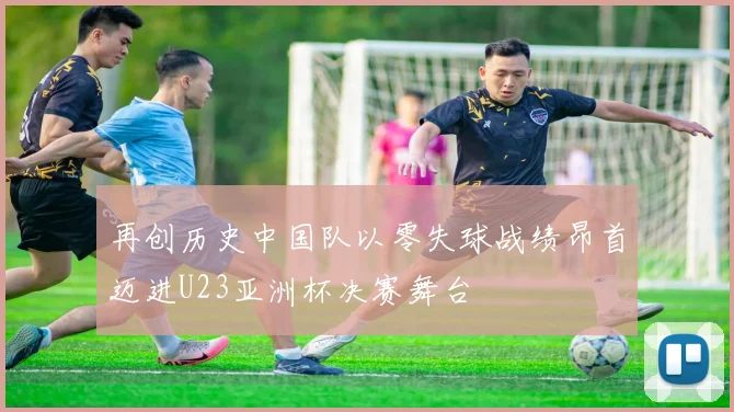 再创历史中国队以零失球战绩昂首迈进U23亚洲杯决赛舞台