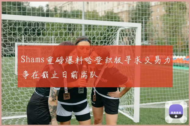 Shams重磅爆料哈登积极寻求交易力争在截止日前离队