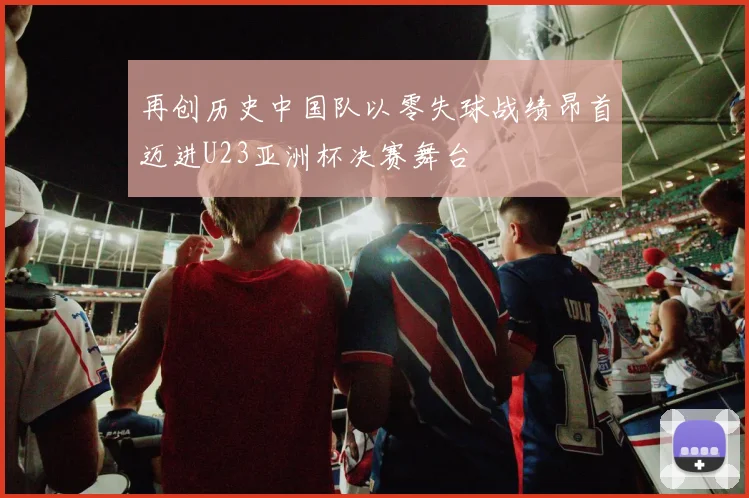 再创历史中国队以零失球战绩昂首迈进U23亚洲杯决赛舞台