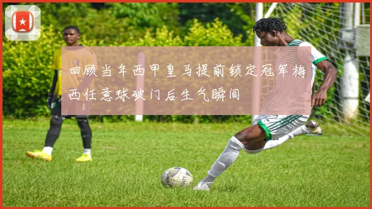 回顾当年西甲皇马提前锁定冠军梅西任意球破门后生气瞬间