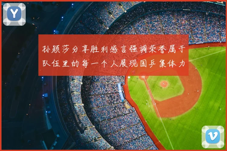孙颖莎分享胜利感言强调荣誉属于队伍里的每一个人展现国乒集体力量