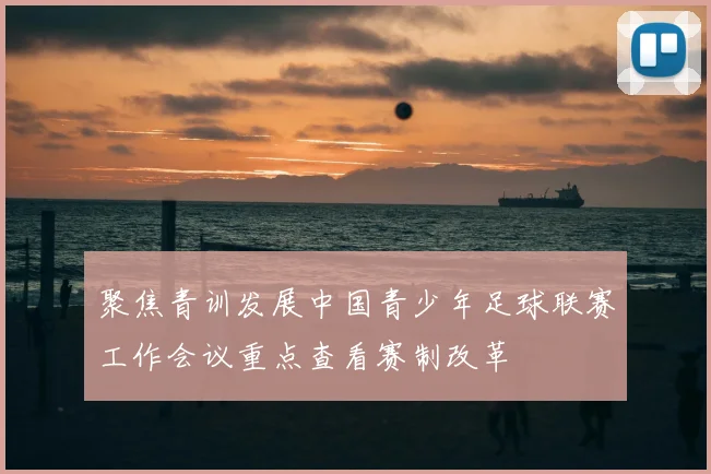 聚焦青训发展中国青少年足球联赛工作会议重点查看赛制改革
