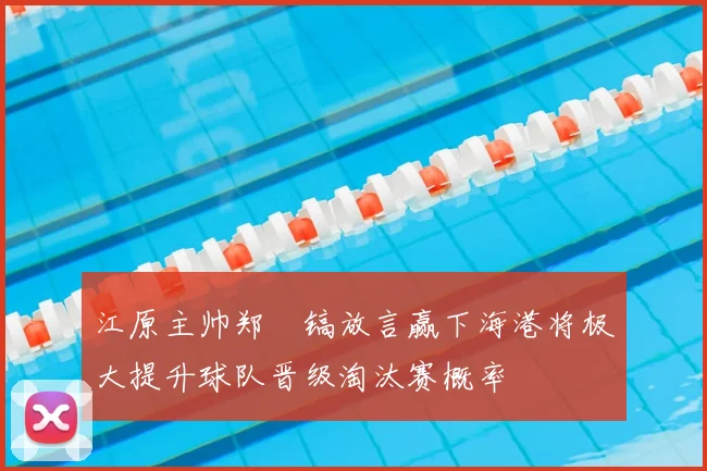 江原主帅郑暻镐放言赢下海港将极大提升球队晋级淘汰赛概率