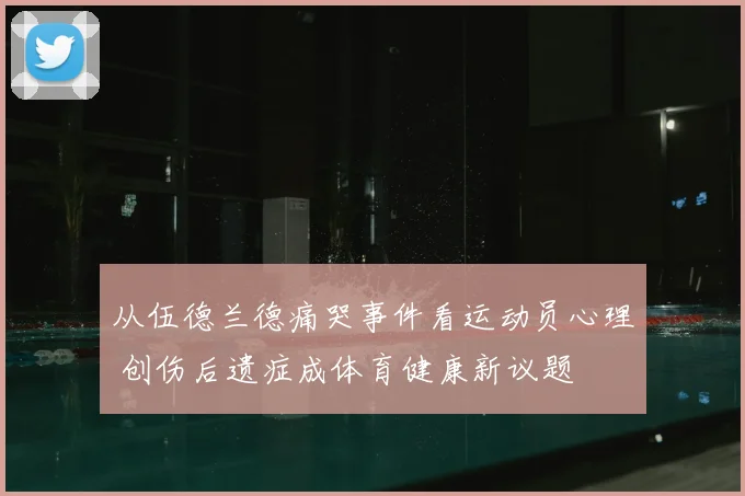 从伍德兰德痛哭事件看运动员心理 创伤后遗症成体育健康新议题