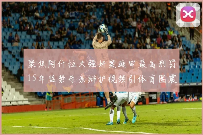 聚焦阿什拉夫强奸案庭审最高刑罚15年监禁母亲辩护视频引体育圈震动