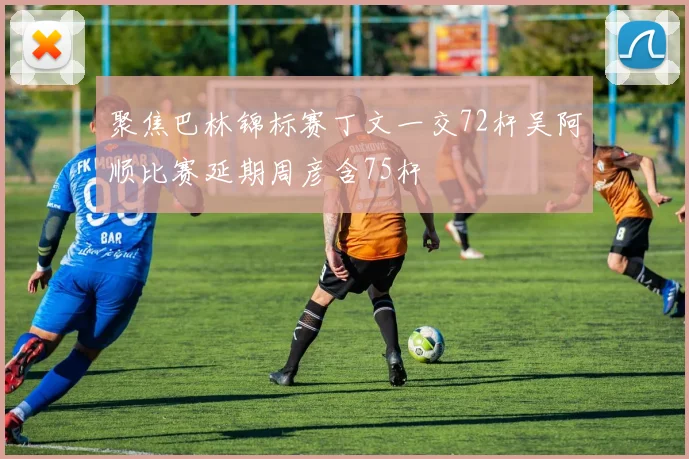 聚焦巴林锦标赛丁文一交72杆吴阿顺比赛延期周彦含75杆