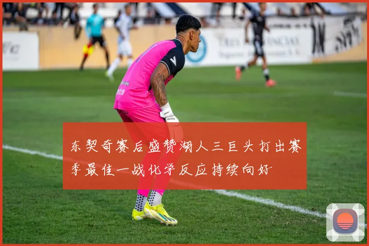 东契奇赛后盛赞湖人三巨头打出赛季最佳一战化学反应持续向好