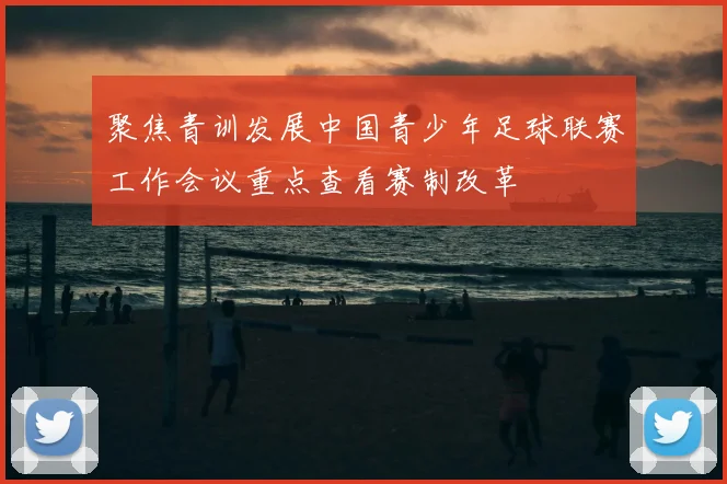聚焦青训发展中国青少年足球联赛工作会议重点查看赛制改革