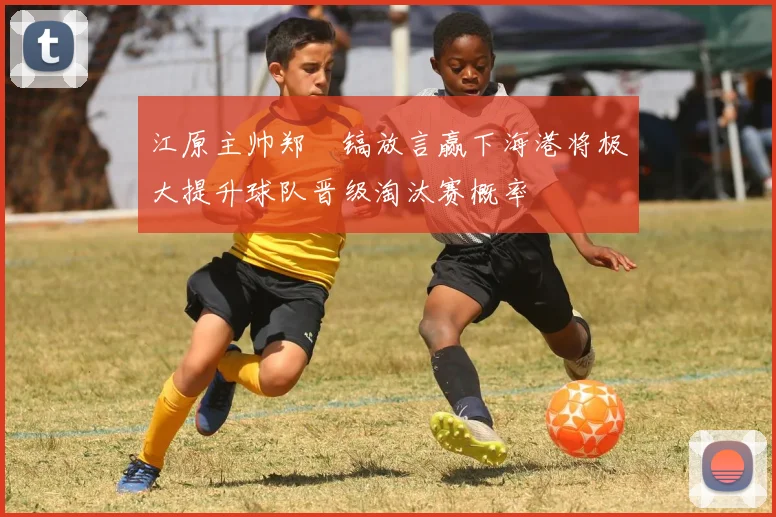 江原主帅郑暻镐放言赢下海港将极大提升球队晋级淘汰赛概率